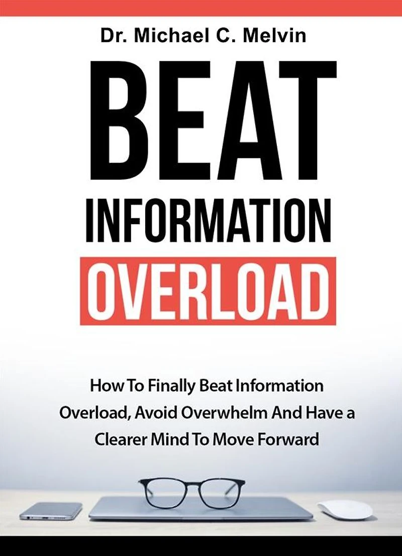 Beat Information Overload: How To Finally Overload, Avoid Overwhelm And Have A Clearer Mind Move Forward