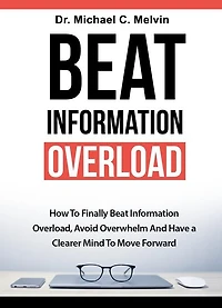 Beat Information Overload: How To Finally Overload, Avoid Overwhelm And Have A Clearer Mind Move Forward