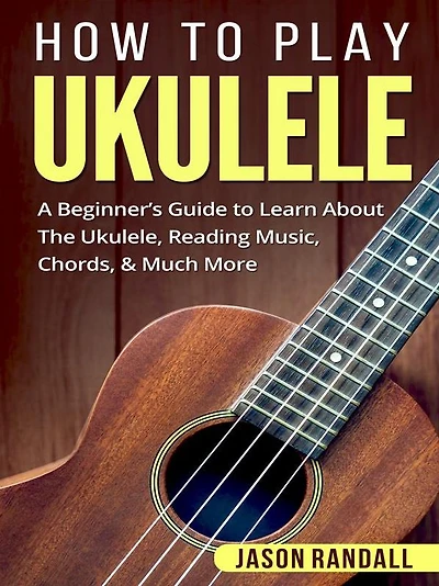 How to Play Ukulele: A Beginner's Guide Learn About The Ukulele, Reading Music, Chords, & Much More
