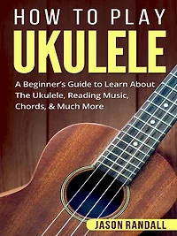 How to Play Ukulele: A Beginner's Guide Learn About The Ukulele, Reading Music, Chords, & Much More