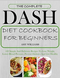 The Complete Dash Diet CookBook For Beginners: 100 Simple And Delicious Recipes To Lose Weight, Lower Blood Pressure, Prevent Diabetes And Live Healthy