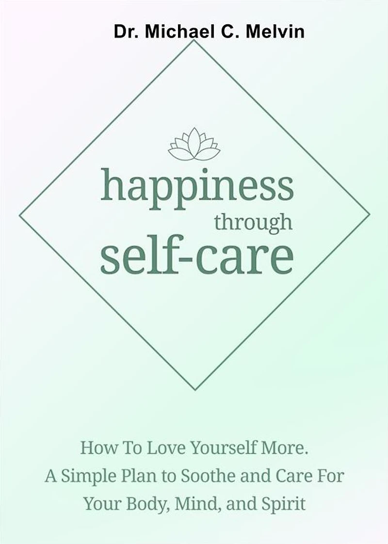 Happiness Through Self-Care: How To Love Yourself More. A Simple Plan To Soothe and Care For Your Body, Mind and Spirit