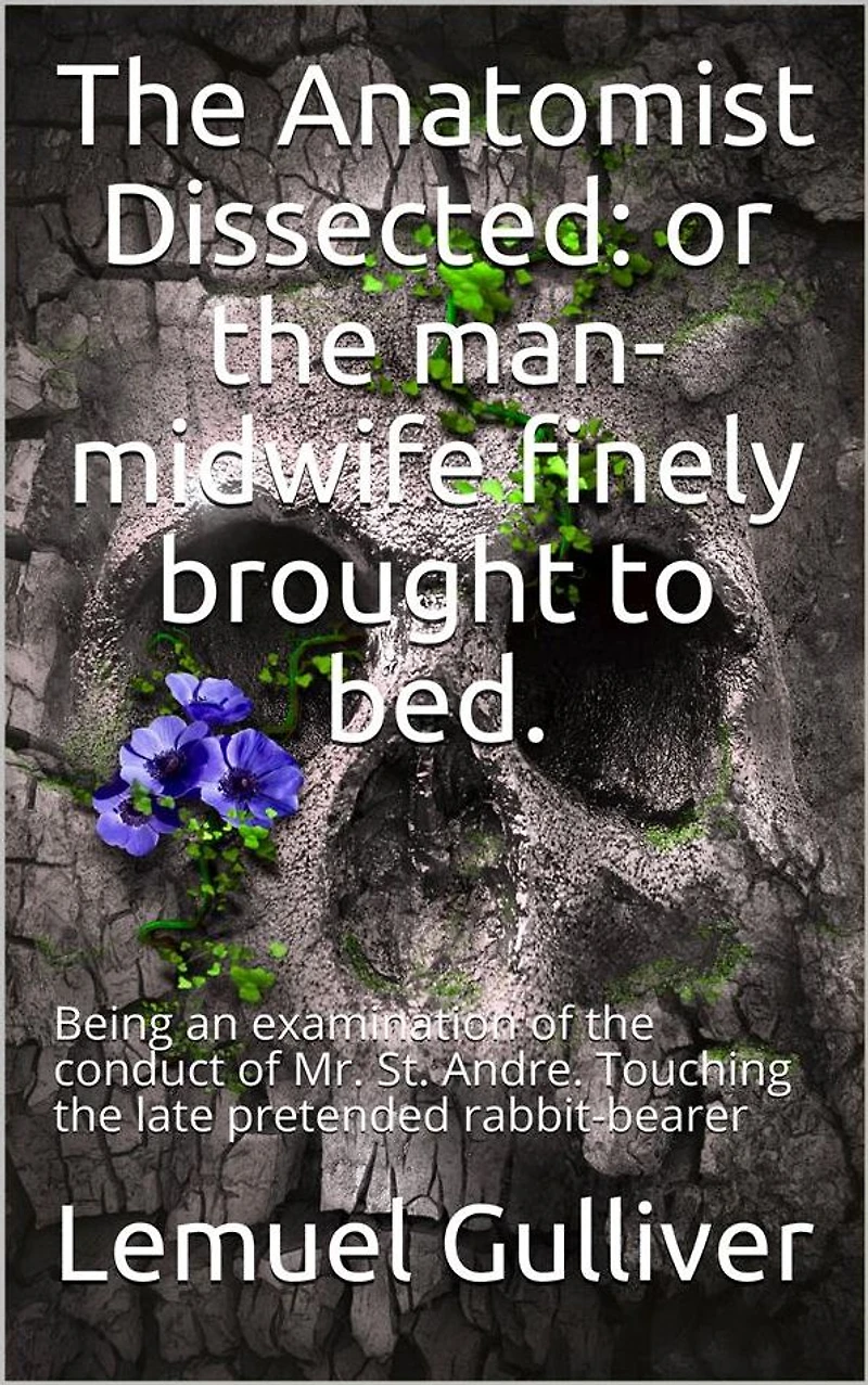 The Anatomist Dissected / or the man-midwife finely brought to bed. Being an / examination of the conduct of Mr. St. Andre. Touching the / late pretended rabbit-bearer; as it appears from his own / narrative.