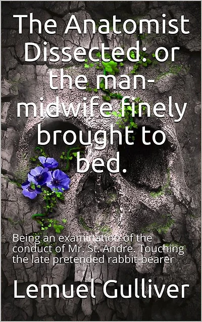 The Anatomist Dissected / or the man-midwife finely brought to bed. Being an / examination of the conduct of Mr. St. Andre. Touching the / late pretended rabbit-bearer; as it appears from his own / narrative.