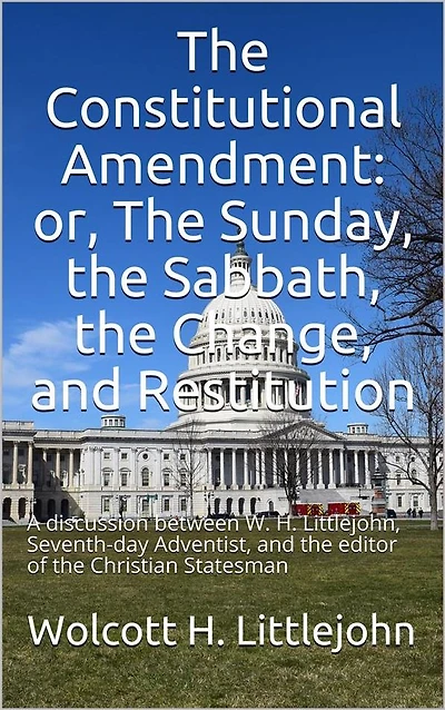The Constitutional Amendment: or, The Sunday, the Sabbath, the Change, and Restitution / A discussion between W. H. Littlejohn, Seventh-day / Adventist, and the editor of the Christian Statesman