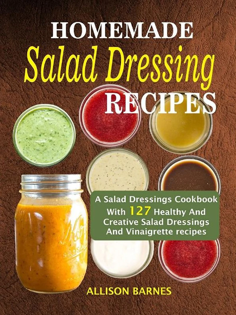 Homemade Salad Dressing Recipes: A Salad Dressings Cookbook With 127 Healthy And Creative Salad Dressings And Vinaigrette Recipes