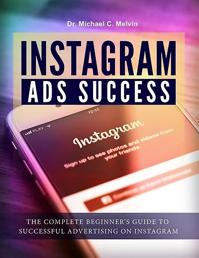 Instagram Ads Success: The Complete Beginner's Guide To Successful Advertisement On Instagram