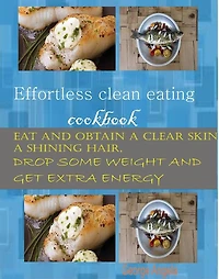 Effortless Clean Eating Cookbook: Eat and Obtain a Clear Skin, a Shinning Hair. Drop Some Weight and Get Extra Energy