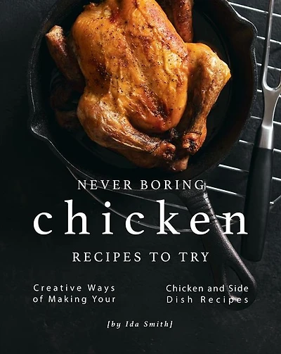 Never Boring Chicken Recipes to Try: Creative Ways of Making Your Chicken and Side Dish Recipes