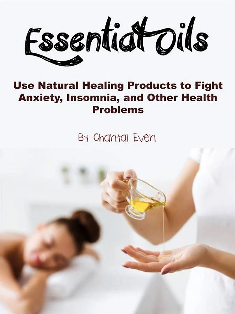 Essential Oils: Use Natural Healing Products to Fight Anxiety, Insomnia, and Other Health Problems