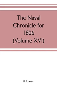 The Naval chronicle for 1806: containing a general and biographical history of the royal navy of the United kingdom with a variety of original papers on nautical subjects (Volume XVI)