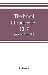 The Naval chronicle for 1817: containing a general and biographical history of the royal navy of the United kingdom with a variety of original papers on nautical subjects (Volume XXXVII)