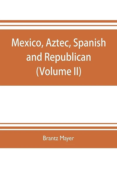 Mexico, Aztec, Spanish and republican: a historical, geographical, political, statistical and social account of that country from the period of the invasion by the Spaniards to the present time: with a view of the ancient Aztec empire and civilization, a