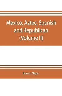Mexico, Aztec, Spanish and republican: a historical, geographical, political, statistical and social account of that country from the period of the invasion by the Spaniards to the present time: with a view of the ancient Aztec empire and civilization, a