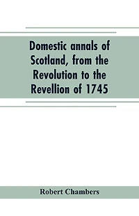 Domestic annals of Scotland, from the Revolution to the Revellion of 1745