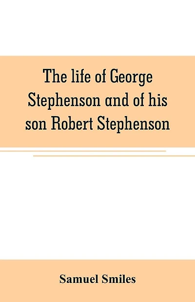 The life of George Stephenson and of his son Robert Stephenson: comprising also a history of the invention and introduction of the railway locomotive