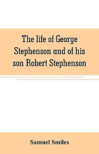The life of George Stephenson and of his son Robert Stephenson: comprising also a history of the invention and introduction of the railway locomotive