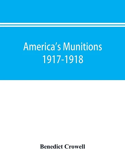 America's munitions 1917-1918: report of Benedict Crowell, the Assistant Secretary of War, Director of Munitions