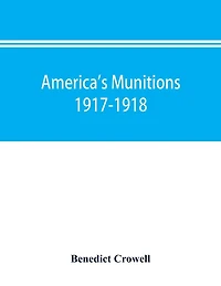 America's munitions 1917-1918: report of Benedict Crowell, the Assistant Secretary of War, Director of Munitions