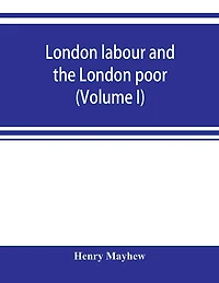 London labour and the London poor; a cyclopaedia of the condition and earnings of those that will work, those that cannot work, and those that will not work