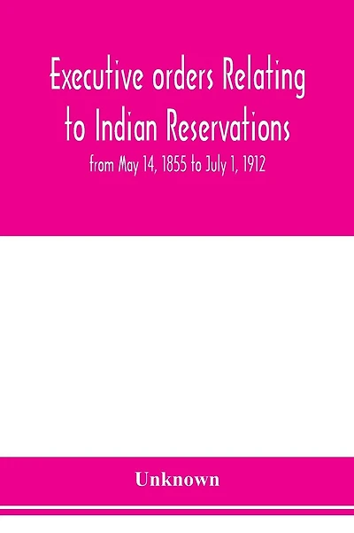 Executive orders relating to Indian reservations: from May 14, 1855 to July 1, 1912