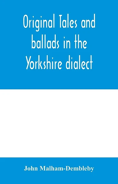 Original tales and ballads in the Yorkshire dialect, known also as Inglis, the language of the Angles, and the Northumbrian dialect: spoken to-day in Yorkshire, and in early times from South Yorkshire to Aberdeen