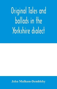 Original tales and ballads in the Yorkshire dialect, known also as Inglis, the language of the Angles, and the Northumbrian dialect: spoken to-day in Yorkshire, and in early times from South Yorkshire to Aberdeen