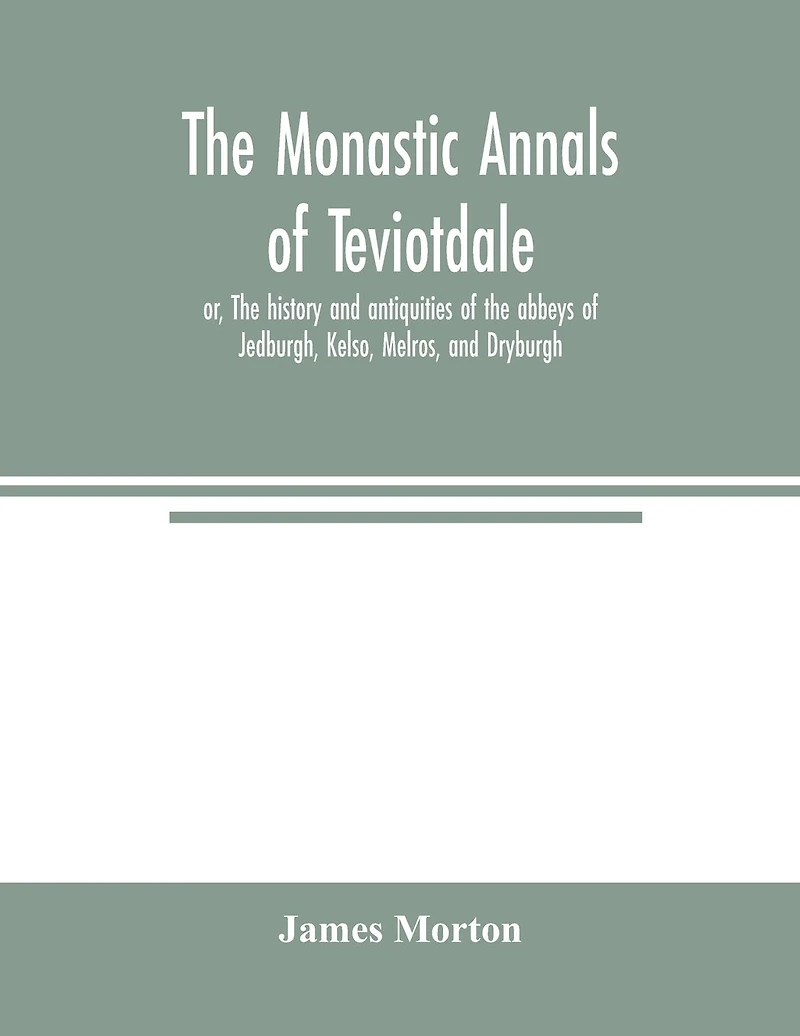 The monastic annals of Teviotdale, or, The history and antiquities of the abbeys of Jedburgh, Kelso, Melros, and Dryburgh