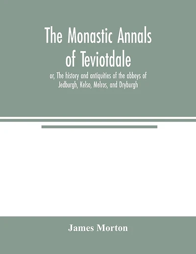 The monastic annals of Teviotdale, or, The history and antiquities of the abbeys of Jedburgh, Kelso, Melros, and Dryburgh