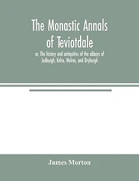 The monastic annals of Teviotdale, or, The history and antiquities of the abbeys of Jedburgh, Kelso, Melros, and Dryburgh