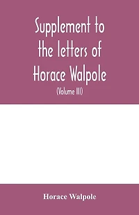 Supplement to the letters of Horace Walpole, fourth earl of Orford together with upwards of one hundred and fifty letters addressed to Walpole between 1735 and 1796 (Volume III) 1744-1797