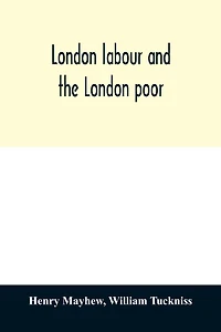 London labour and the London poor; a cyclopædia of the condition and earnings of those that will work, those that cannot work, and those that will not work