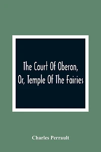 The Court Of Oberon, Or, Temple Of The Fairies: A Collection Of Tales Of Past Times; Originally Related By Mother Goose, Mother Bunch, And Others, Adapted To The Language And Manners Of The Present Period