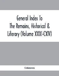 General Index To The Remains, Historical & Literary (Volume Xxxi-Cxiv)