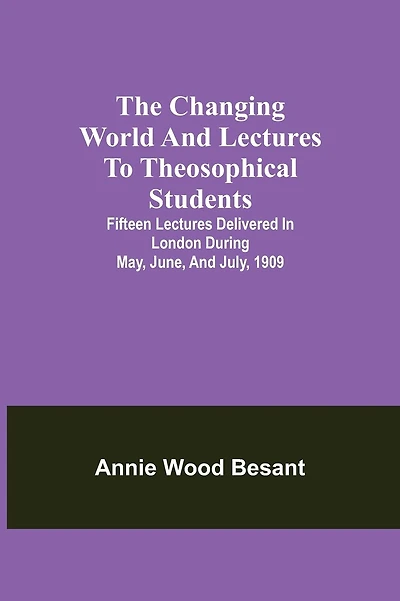 The Changing World And Lectures To Theosophical Students; Fifteen Lectures Delivered In London During May, June, And July, 1909