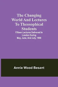 The Changing World And Lectures To Theosophical Students; Fifteen Lectures Delivered In London During May, June, And July, 1909