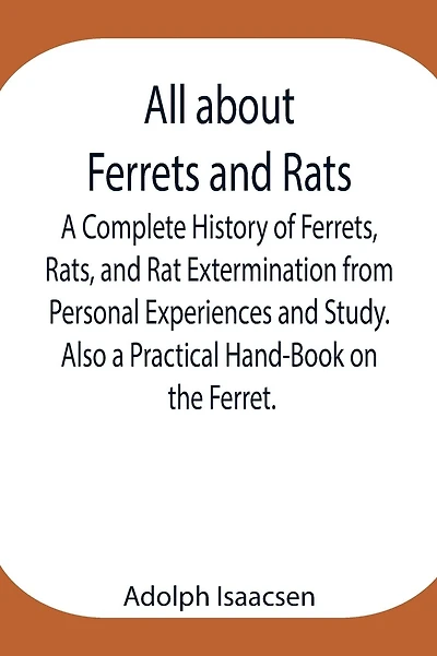 All About Ferrets And Rats; A Complete History Of Ferrets, Rats, And Rat Extermination From Personal Experiences And Study. Also A Practical Hand-Book On The Ferret.
