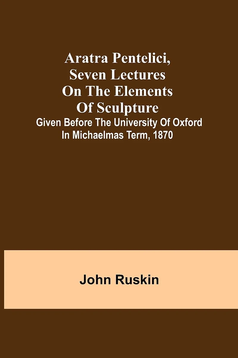 Aratra Pentelici, Seven Lectures on the Elements of Sculpture; Given before the University of Oxford in Michaelmas Term, 1870