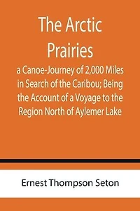 The Arctic Prairies: a Canoe-Journey of 2,000 Miles in Search of the Caribou; Being the Account of a Voyage to the Region North of Aylemer Lake