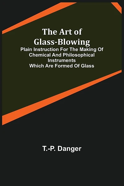 The Art of Glass-Blowing; Plain Instruction for the Making of Chemical and Philosophical Instruments Which are Formed of Glass