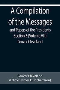 A Compilation of the Messages and Papers of the Presidents Section 3 (Volume VIII) Grover Cleveland