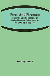 Fires and Firemen: from the Eclectic Magazine of Foreign Literature, Science and Art, Vol XXXV No. 1, May 1855