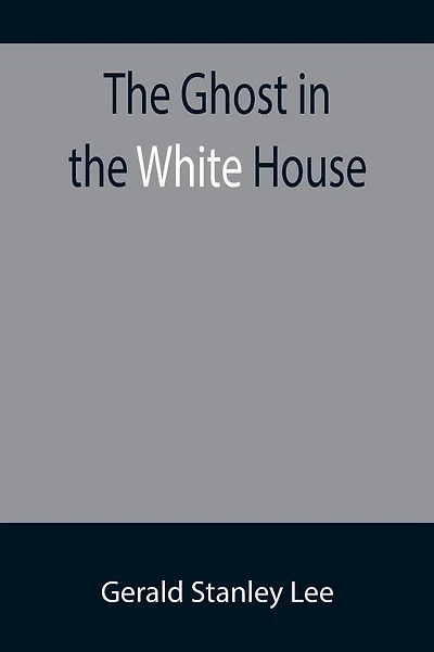 The Ghost in the White House; Some suggestions as to how a hundred million people (who are supposed in a vague, helpless way to haunt the white house) can make themselves felt with a president, how they can back him up, express themselves to him, be expre