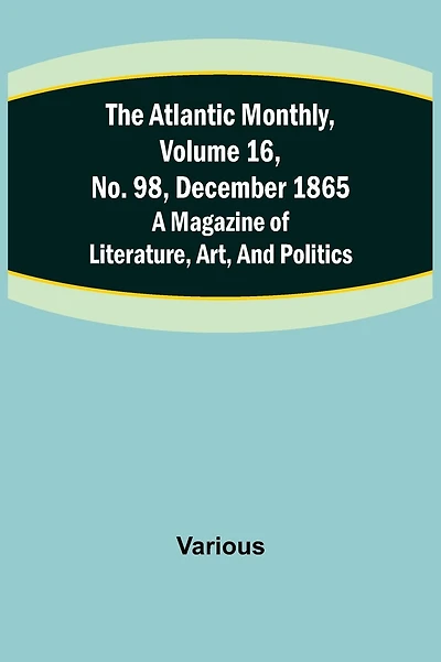 The Atlantic Monthly, Volume 16, No. 98, December 1865; A Magazine of Literature, Art, and Politics
