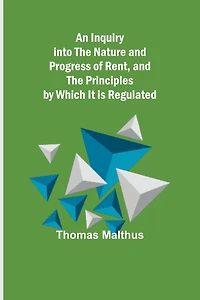 An Inquiry Into The Nature And Progress Of Rent And The Principles By Which It Is Regulated