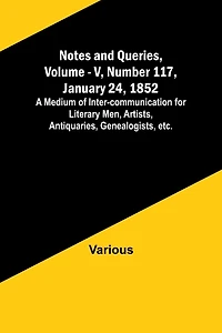 Notes and Queries, Vol. V, Number 117, January 24, 1852; A Medium of Inter-communication for Literary Men, Artists, Antiquaries, Genealogists, etc.