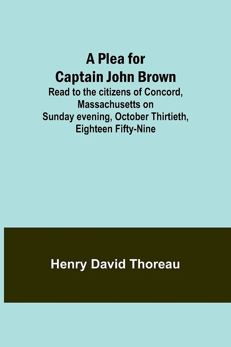 A Plea for Captain John Brown - Read to the citizens of Concord, Massachusetts on Sunday evening, October thirtieth, eighteen fifty-nine