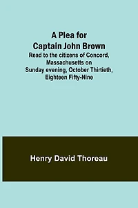 A Plea for Captain John Brown - Read to the citizens of Concord, Massachusetts on Sunday evening, October thirtieth, eighteen fifty-nine