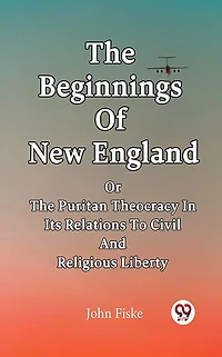 The Beginnings Of New England Or Puritan Theocracy Its Relations To Civil And Religious Liberty