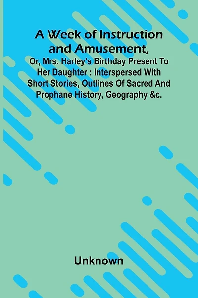 A Week Of Instruction And Amusement, Or, Mrs. Harley'S Birthday Present To Her Daughter: Interspersed With Short Stories, Outlines Of Sacred And Prophane History, Geography &C.